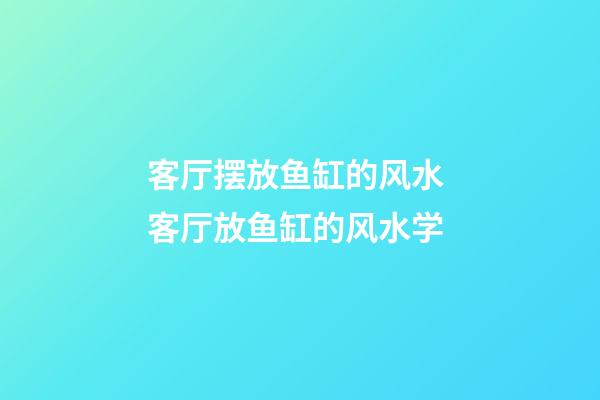 客厅摆放鱼缸的风水 客厅放鱼缸的风水学